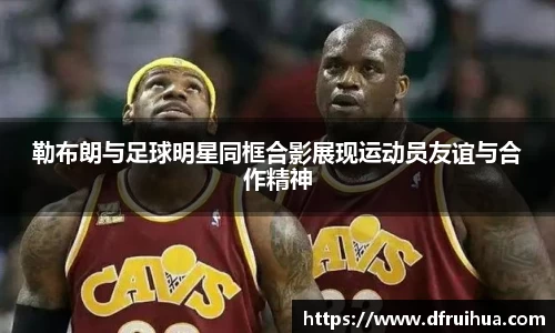 勒布朗与足球明星同框合影展现运动员友谊与合作精神