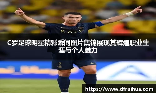 C罗足球明星精彩瞬间图片集锦展现其辉煌职业生涯与个人魅力