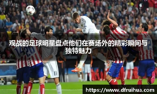 观战的足球明星盘点他们在赛场外的精彩瞬间与独特魅力