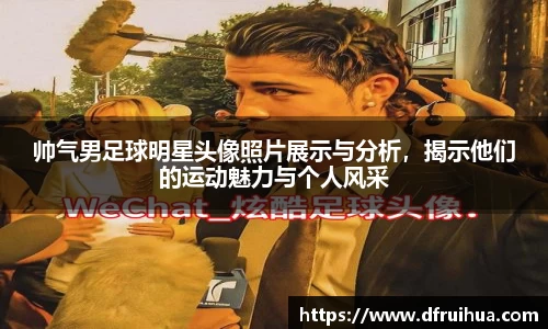 帅气男足球明星头像照片展示与分析，揭示他们的运动魅力与个人风采