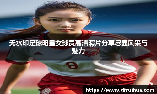 无水印足球明星女球员高清照片分享尽显风采与魅力